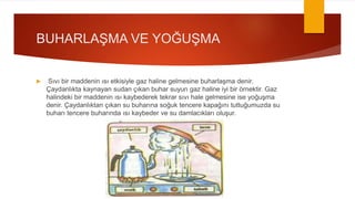 BUHARLAŞMA VE YOĞUŞMA
 Sıvı bir maddenin ısı etkisiyle gaz haline gelmesine buharlaşma denir.
Çaydanlıkta kaynayan sudan çıkan buhar suyun gaz haline iyi bir örnektir. Gaz
halindeki bir maddenin ısı kaybederek tekrar sıvı hale gelmesine ise yoğuşma
denir. Çaydanlıktan çıkan su buharına soğuk tencere kapağını tuttuğumuzda su
buharı tencere buharında ısı kaybeder ve su damlacıkları oluşur.
 