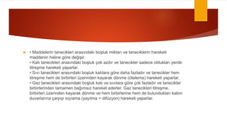  • Maddelerin tanecikleri arasındaki boşluk miktarı ve taneciklerin hareketi
maddenin haline göre değişir.
• Katı tanecikleri arasındaki boşluk çok azdır ve tanecikler sadece oldukları yerde
titreşme hareketi yaparlar.
• Sıvı tanecikleri arasındaki boşluk katılara göre daha fazladır ve tanecikler hem
titreşme hem de birbirleri üzerinden kayarak dönme (öteleme) hareketi yaparlar.
• Gaz tanecikleri arasındaki boşluk katı ve sıvılara göre çok fazladır ve tanecikler
birbirlerinden tamamen bağımsız hareket ederler. Gaz tanecikleri titreşme,
birbirleri üzerinden kayarak dönme ve hem birbirlerine hem de bulundukları kabın
duvarlarına çarpıp sıçrama (yayılma = difüzyon) hareketi yaparlar.
 