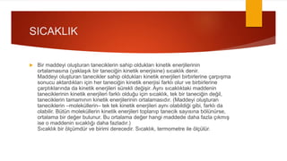 SICAKLIK
 Bir maddeyi oluşturan taneciklerin sahip oldukları kinetik enerjilerinin
ortalamasına (yaklaşık bir taneciğin kinetik enerjisine) sıcaklık denir.
Maddeyi oluşturan tanecikler sahip oldukları kinetik enerjileri birbirlerine çarpışma
sonucu aktardıkları için her taneciğin kinetik enerjisi farklı olur ve birbirlerine
çarptıklarında da kinetik enerjileri sürekli değişir. Aynı sıcaklıktaki maddenin
taneciklerinin kinetik enerjileri farklı olduğu için sıcaklık, tek bir taneciğin değil,
taneciklerin tamamının kinetik enerjilerinin ortalamasıdır. (Maddeyi oluşturan
taneciklerin –moleküllerin– tek tek kinetik enerjileri aynı olabildiği gibi, farklı da
olabilir. Bütün moleküllerin kinetik enerjileri toplanıp tanecik sayısına bölünürse,
ortalama bir değer bulunur. Bu ortalama değer hangi maddede daha fazla çıkmış
ise o maddenin sıcaklığı daha fazladır.)
Sıcaklık bir ölçümdür ve birimi derecedir. Sıcaklık, termometre ile ölçülür.
 