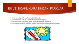 ISI VE SICAKLIK ARASINDAKİ FARKLAR
 1- Isı bir enerji çeşidi, sıcaklık ise bir ölçümdür.
2- Isı kalorimetre kabı ile sıcaklık termometre ile ölçülür.
3- Isı birimi kalori (cal) veya Joule, sıcaklık birimi ise derecedir.
4- Isı, madde miktarına bağlıdır, sıcaklık ise madde miktarında bağlı değildir.
 