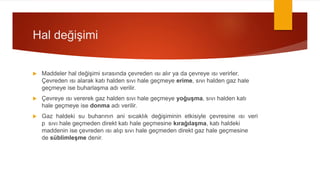 Hal değişimi
 Maddeler hal değişimi sırasında çevreden ısı alır ya da çevreye ısı verirler.
Çevreden ısı alarak katı halden sıvı hale geçmeye erime, sıvı halden gaz hale
geçmeye ise buharlaşma adı verilir.
 Çevreye ısı vererek gaz halden sıvı hale geçmeye yoğuşma, sıvı halden katı
hale geçmeye ise donma adı verilir.
 Gaz haldeki su buharının ani sıcaklık değişiminin etkisiyle çevresine ısı veri
p sıvı hale geçmeden direkt katı hale geçmesine kırağılaşma, katı haldeki
maddenin ise çevreden ısı alıp sıvı hale geçmeden direkt gaz hale geçmesine
de süblimleşme denir.
 