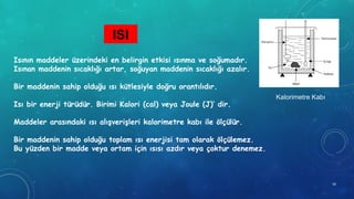 ISI
Kalorimetre Kabı
Isının maddeler üzerindeki en belirgin etkisi ısınma ve soğumadır.
Isınan maddenin sıcaklığı artar, soğuyan maddenin sıcaklığı azalır.
Bir maddenin sahip olduğu ısı kütlesiyle doğru orantılıdır.
Isı bir enerji türüdür. Birimi Kalori (cal) veya Joule (J)’ dir.
Maddeler arasındaki ısı alışverişleri kalorimetre kabı ile ölçülür.
Bir maddenin sahip olduğu toplam ısı enerjisi tam olarak ölçülemez.
Bu yüzden bir madde veya ortam için ısısı azdır veya çoktur denemez.
18
 