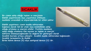 SICAKLIK
Bir cismin sahip olduğu toplam ısı enerjisinin
Günlük yaşantımızda veya yaşantımızı etkileyen
maddeler arasındaki ısı alışverişlerinde bir etkisi yoktur.
Günlük yaşantımızı cismin madde miktarından
bağımsız olarak tek bir atom veya molekülünün sahip
olduğu ortalama ısı enerjisi etkiler. Pratikte maddenin
sahip olduğu atomların tam sayısını ve toplam ısı enerjisi
miktarını bilemeyeceğimizden bu değerin bir göstergesi olarak
Sıcaklık kavramı ortaya çıkmıştır. Sıcaklık madde miktarından bağımsızdır.
Sıcaklık termometre ile ölçülür.
Birimi Kelvin derece (‘K) veya santigrad derece (‘C) ’dir.
19
 