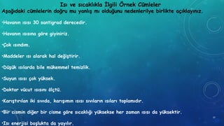 Isı ve sıcaklıkla İlgili Örnek Cümleler
Aşağıdaki cümlelerin doğru mu yanlış mı olduğunu nedenlerilye birlikte açıklayınız.
•Havanın ısısı 30 santigrad derecedir.
•Havanın ısısına göre giyiniriz.
•Çok ısındım.
•Maddeler ısı alarak hal değiştirir.
•Düşük ısılarda bile mükemmel temizlik.
•Suyun ısısı çok yüksek.
•Doktor vücut ısısını ölçtü.
•Karıştırılan iki sıvıda, karışımın ısısı sıvıların ısıları toplamıdır.
•Bir cismin diğer bir cisme göre sıcaklığı yüksekse her zaman ısısı da yüksektir.
•Isı enerjisi boşlukta da yayılır.
22
 