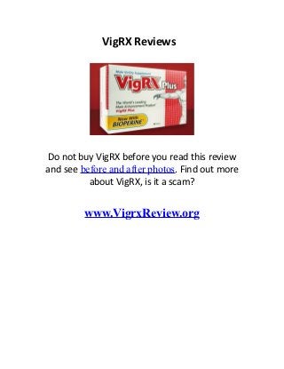 VigRX Reviews.




 Do not buy VigRX before you read this review
 and see before and after photos. Find out more
           about VigRX, is it a scam?


                      www.VigrxReview.org
The herbal ingredients vigrx reviews, which comprise no indorse effects, testament help change
your penis stronger and achieve you parthian individual because the ingredients lift your stamina.
Doctors highly propose that you do member exercises to permanently gain your member size
time action the pills. Your phallus gift not magically get 1-3 inches upright by action the pills
without doing anything further vigrx reviews. There are lashings of researches that were through
and proved on this fluid. There was plenitude of information of how efficacious this increment is
for men vigrx reviews. If you are worried that the quantity is not riskless for you vigrx reviews,
Most of the ingredients hold herbs that are 100% innate. Is VigRX a Scam? Check out my
complete Vigrx results to see how it really performs.
 