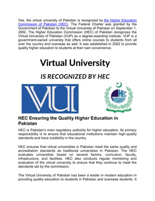 Yes, the virtual university of Pakistan is recognized by the Higher Education
Commission of Pakistan (HEC). The Federal Charter was granted by the
Government of Pakistan to the Virtual University of Pakistan on September 1,
2002. The Higher Education Commission (HEC) of Pakistan recognizes the
Virtual University of Pakistan (VUP) as a degree-awarding institute. VUP is a
government-owned university that offers online courses to students from all
over the country and overseas as well. It was established in 2002 to provide
quality higher education to students at their own convenience.
HEC Ensuring the Quality Higher Education in
Pakistan
HEC is Pakistan’s main regulatory authority for higher education. Its primary
responsibility is to ensure that educational institutions maintain high-quality
standards and have credibility in the country.
HEC ensures that virtual universities in Pakistan meet the same quality and
accreditation standards as traditional universities in Pakistan. The HEC
evaluates universities based on several factors: curriculum, faculty,
infrastructure, and facilities. HEC also conducts regular monitoring and
evaluation of the virtual university to ensure that they continue to meet the
standards set by the commission.
The Virtual University of Pakistan has been a leader in modern education in
providing quality education to students in Pakistan and overseas students. It
 