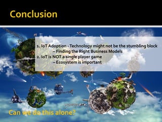 Can we do this alone?
1. IoT Adoption -Technology might not be the stumbling block
– Finding the Right Business Models
2. IoT is NOT a single player game
– Ecosystem is important
 