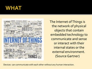 The Internet ofThings is
the network of physical
objects that contain
embedded technology to
communicate and sense
or interact with their
internal states or the
external environment.
(Source Gartner)
Devices can communicate with each other without any human interaction.
 