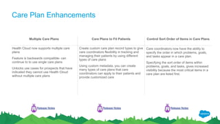 Care Plan Enhancements
Multiple Care Plans Care Plans to Fit Patients Control Sort Order of Items in Care Plans
Health Cloud now supports multiple care
plans
Feature is backwards compatible- can
continue to to use single care plans
Unlocks use cases for prospects that have
indicated they cannot use Health Cloud
without multiple care plans
Create custom care plan record types to give
care coordinators flexibility in tracking and
managing their patients by using different
types of care plans
Using custom metadata, you can create
many types of care plans that care
coordinators can apply to their patients and
provide customized care
Care coordinators now have the ability to
specify the order in which problems, goals,
and tasks appear in a care plan.
Specifying the sort order of items within
problems, goals, and tasks, gives increased
visibility because the most critical items in a
care plan are listed first.
Release Notes Release Notes Release Notes
 