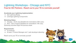 Lightning Workshops - Chicago and NYC
Accelerate your Lightning implementation:
● Get Lightning Ready
● Leverage Lightning Components
Workshop Dates:
● Chicago - 18-20 July (Deadline for nominations 30th June)
● NYC - 29-31 August (Deadline for nominations 14th July)
Workshop activities begin the previous week
Requirements:
● UI mockups
● At least 1 Product Manager and 1 web developer attending
Reach out to your TE to nominate yourself
Free for ISV Partners - Reach out to your TE to nominate yourself
 