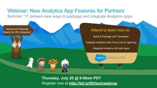 Webinar: New Analytics App Features for Partners
Summer ’17 delivers new ways to package and integrate Analytics apps
Thursday, July 20 @ 9:00am PDT
Register now at http://bit.ly/ISVtechwebinar
Build & Package with Templates
Integrate Analytics with Force.com & Lightning
Integrate Analytics with web apps
Attend to learn how to:Awesome Features
Ready for ISV Adoption!
 