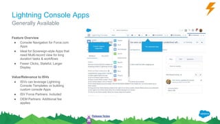 Lightning Console Apps
Feature Overview
● Console Navigation for Force.com
Apps
● Ideal for Sovereign-style Apps that
need Multi-record view for long
duration tasks & workflows
● Fewer Clicks, Stateful, Larger
Display
Value/Relevance to ISVs
● ISVs can leverage Lightning
Console Templates vs building
custom console Apps
● ISV Force Partners: Included
● OEM Partners: Additional fee
applies
Generally Available
Release Notes
 