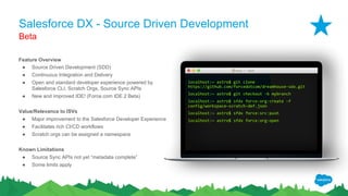 Salesforce DX - Source Driven Development
Feature Overview
● Source Driven Development (SDD)
● Continuous Integration and Delivery
● Open and standard developer experience powered by
Salesforce CLI, Scratch Orgs, Source Sync APIs
● New and improved IDE! (Force.com IDE 2 Beta)
Value/Relevance to ISVs
● Major improvement to the Salesforce Developer Experience
● Facilitates rich CI/CD workflows
● Scratch orgs can be assigned a namespace
Known Limitations
● Source Sync APIs not yet “metadata complete”
● Some limits apply
Beta
Astro — -bash
localhost:~ astro$ git clone
https://github.com/forcedotcom/dreamhouse-sdx.git
localhost:~ astro$ git checkout -b mybranch
localhost:~ astro$ sfdx force:org:create -f
config/workspace-scratch-def.json
localhost:~ astro$ sfdx force:src:push
localhost:~ astro$ sfdx force:org:open
 