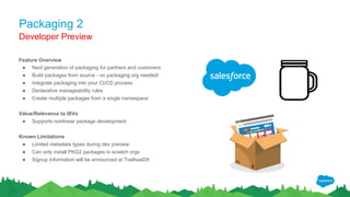 Packaging 2
Feature Overview
● Next generation of packaging for partners and customers
● Build packages from source - no packaging org needed!
● Integrate packaging into your CI/CD process
● Declarative manageability rules
● Create multiple packages from a single namespace
Value/Relevance to ISVs
● Supports nonlinear package development
Known Limitations
● Limited metadata types during dev preview
● Can only install PKG2 packages in scratch orgs
● Signup information will be announced at TrailheaDX
Developer Preview
 