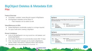 BigObject Deletes & Metadata Edit
Feature Overview
● Full delete / undelete / erase lifecycle support of BigObjects
● Edit BigObject metadata via the Setup UI
○ Field metadata can be edited as well
Value/Relevance to ISVs
● Delete BigObjects accidentally created or no longer required
● Fix typos made when creating a BigObject
Known Limitations
● Limit of 100 BigObjects in an org counts live, soft deleted, and
erased BigObjects
● Soft deleted BigObjects not automatically erased after 15 days
● Only “non-structural” changes can be made to BigObjects:
names, labels, descriptions, deployed status, field required
● Metadata edit is only via Setup UI in Summer ‘17
Pilot
Release Notes
 