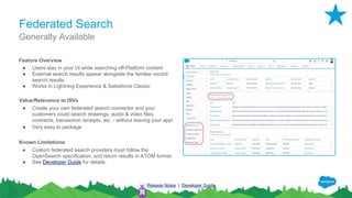 Federated Search
Feature Overview
● Users stay in your UI while searching off-Platform content
● External search results appear alongside the familiar record
search results
● Works in Lightning Experience & Salesforce Classic
Value/Relevance to ISVs
● Create your own federated search connector and your
customers could search drawings, audio & video files,
contracts, transaction receipts, etc. - without leaving your app!
● Very easy to package
Known Limitations
● Custom federated search providers must follow the
OpenSearch specification, and return results in ATOM format.
● See Developer Guide for details.
Generally Available
Release Notes | Developer Guide
 