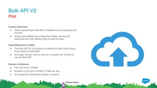 Bulk API V2
Feature Overview
● Easily upload large data files to Salesforce for processing into
records.
● Simply send Salesforce a large file of data, and we will
determine the most efficient way to load the data.
Value/Relevance to ISVs
● The Bulk API V2 is focused on making the client side coding
much easier to load data.
● No longer will you have to rely on a complex set of limits to
use the Bulk API.
Known Limitations
● File size limit is 100MB
● Number of records is limited to 1MM per day
● No support for attachment upload or queries
Pilot
Release Notes
 