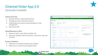 Channel Order App 2.0
Feature Overview
● Manage Orders in Lightning Experience
● Redesigned Order Submission Wizard
● Edit/Recall/Clone actions provide flexibility for order
management
● New Submit API
Value/Relevance to ISVs
● Reduced clutter, show relevant details only
● Improved validation before submission, saves time, improves
accuracy
Known Limitations
● Deployed as managed package push upgrade
● Make sure to review the post upgrade tasks
Generally Available
Release Notes
 