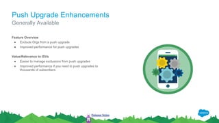 Push Upgrade Enhancements
Feature Overview
● Exclude Orgs from a push upgrade
● Improved performance for push upgrades
Value/Relevance to ISVs
● Easier to manage exclusions from push upgrades
● Improved performance if you need to push upgrades to
thousands of subscribers
Generally Available
Release Notes
 