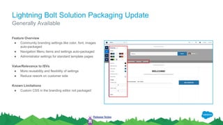 Lightning Bolt Solution Packaging Update
Feature Overview
● Community branding settings like color, font, images
auto-packaged
● Navigation Menu items and settings auto-packaged
● Administrator settings for standard template pages
Value/Relevance to ISVs
● More reusability and flexibility of settings
● Reduce rework on customer side
Known Limitations
● Custom CSS in the branding editor not packaged
Generally Available
Release Notes
 