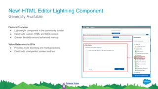 New! HTML Editor Lightning Component
Feature Overview
● Lightweight component in the community builder
● Easily add custom HTML and CSS content
● Greater flexibility around advanced markup
Value/Relevance to ISVs
● Provides more branding and markup options
● Easily add pixel-perfect content and text
Generally Available
Release Notes
 