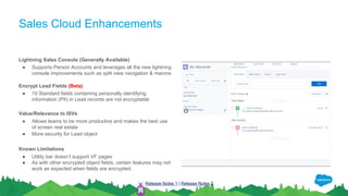 Sales Cloud Enhancements
Lightning Sales Console (Generally Available)
● Supports Person Accounts and leverages all the new lightning
console improvements such as split view navigation & macros
Encrypt Lead Fields (Beta)
● 10 Standard fields containing personally identifying
information (PII) in Lead records are not encryptable
Value/Relevance to ISVs
● Allows teams to be more productive and makes the best use
of screen real estate
● More security for Lead object
Known Limitations
● Utility bar doesn’t support VF pages
● As with other encrypted object fields, certain features may not
work as expected when fields are encrypted.
Release Notes 1 | Release Notes 2
 
