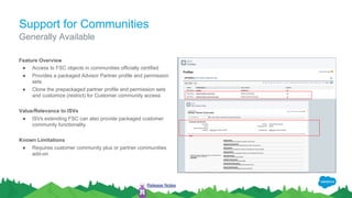 Support for Communities
Feature Overview
● Access to FSC objects in communities officially certified
● Provides a packaged Advisor Partner profile and permission
sets
● Clone the prepackaged partner profile and permission sets
and customize (restrict) for Customer community access
Value/Relevance to ISVs
● ISVs extending FSC can also provide packaged customer
community functionality
Known Limitations
● Requires customer community plus or partner communities
add-on
Generally Available
Release Notes
 