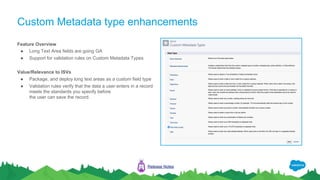 Custom Metadata type enhancements
Feature Overview
● Long Text Area fields are going GA
● Support for validation rules on Custom Metadata Types
Value/Relevance to ISVs
● Package, and deploy long text areas as a custom field type
● Validation rules verify that the data a user enters in a record
meets the standards you specify before
the user can save the record.
Release Notes
INTELLIGENCE BIG OBJECTS
META DATA CRM DATA
 