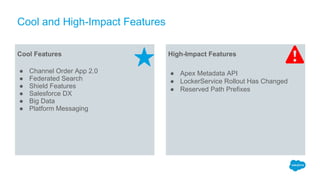 Cool and High-Impact Features
Cool Features
● Channel Order App 2.0
● Federated Search
● Shield Features
● Salesforce DX
● Big Data
● Platform Messaging
High-Impact Features
● Apex Metadata API
● LockerService Rollout Has Changed
● Reserved Path Prefixes
 