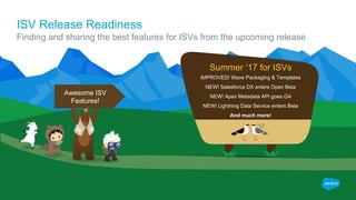 ISV Release Readiness
Finding and sharing the best features for ISVs from the upcoming release
IMPROVED! Wave Packaging & Templates
NEW! Salesforce DX enters Open Beta
NEW! Apex Metadata API goes GA
NEW! Lightning Data Service enters Beta
And much more!
Summer ‘17 for ISVs
Awesome ISV
Features!
 