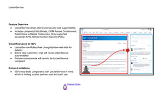 LockerService
Feature Overview
● LockerService drives client-side security and supportability
● Includes Javascript Strict Mode, DOM Access Containment,
Restrictions to Global References, Only supported
Javascript APIs, Stricter Content Security Policy
Value/Relevance to ISVs
● LockerService Rollout has changed (view next slide for
details)
● Brand new customers’ orgs will have LockerService
auto-enabled
● Partners components will have to be LockerService
compliant
Known Limitations
● ISVs must build components with LockerService in mind,
which is limiting to what partners can and can’t use
Release Notes
 