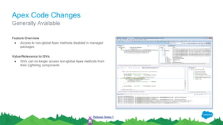 Apex Code Changes
Feature Overview
● Access to non-global Apex methods disabled in managed
packages
Value/Relevance to ISVs
● ISVs can no longer access non-global Apex methods from
their Lightning components
Generally Available
Release Notes 1
 