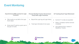 Event Monitoring
Asynchronous SOQL queries for Login
Forensics
Prevent Identity Fraud in Government
Cloud with Login Forensics
UI Tracking Event Type Retirement
● Filter results on any field in the Login
Event object
● Know every IP used by a given user in
the past 12 month.
● Beyond the Login log and Login history
● Track login information for ten years.
● Summer’17 no data are populated
● Winter ‘18 release it will be removed
completely.
● Use Lightning Event instead of
Salesforce 1 events
Release Notes Release Notes Release Notes
 