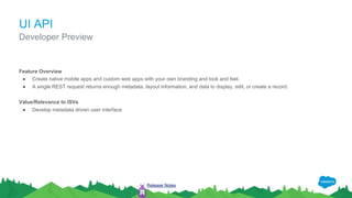 UI API
Feature Overview
● Create native mobile apps and custom web apps with your own branding and look and feel.
● A single REST request returns enough metadata, layout information, and data to display, edit, or create a record.
Value/Relevance to ISVs
● Develop metadata driven user interface
Developer Preview
Release Notes
 