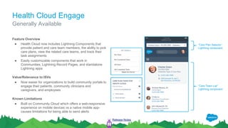 Health Cloud Engage
Feature Overview
● Health Cloud now includes Lightning Components that
provide patient and care team members, the ability to pick
care plans, view the related care teams, and track their
task assignments
● Easily customizable components that work in
Communities, Lightning Record Pages, and standalone
Lightning apps
Value/Relevance to ISVs
● Now easier for organizations to build community portals to
engage their patients, community clinicians and
caregivers, and employees
Known Limitations
● Built on Community Cloud which offers a web-responsive
experience on mobile devices vs a native mobile app-
causes limitations for being able to send alerts
Generally Available
Release Notes
“Care Team List”
Lightning component
“Care Plan Selector”
Lightning component
 