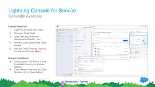 Lightning Console for Service
Feature Overview
1. Lightning Console Split View
2. Compact Case Feed
3. Drag Files onto Files and
Attachments Related Lists
4. Preview Case Details with Case
Hovers
5. Add the Omni-Channel Utility to
the Service Console (Beta)
Known Limitations
● Only supports one File at a time
(multiselect coming in a future
release).
● Case Hovers only work on Case
Number not on Case Subject
Generally Available
Release Notes | Trailhead
 