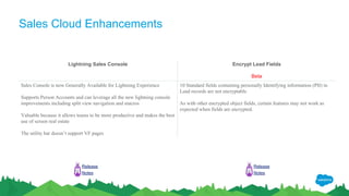 Sales Cloud Enhancements
Lightning Sales Console Encrypt Lead Fields
Beta
Sales Console is now Generally Available for Lightning Experience
Supports Person Accounts and can leverage all the new lightning console
improvements including split view navigation and macros
Valuable because it allows teams to be more productive and makes the best
use of screen real estate
The utility bar doesn’t support VF pages
10 Standard fields containing personally Identifying information (PII) in
Lead records are not encryptable
As with other encrypted object fields, certain features may not work as
expected when fields are encrypted.
Release
Notes
Release
Notes
 