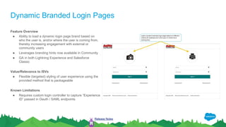 Dynamic Branded Login Pages
Feature Overview
● Ability to load a dynamic login page brand based on
who the user is, and/or where the user is coming from,
thereby increasing engagement with external or
community users
● Leverages branding hints now available in Community
● GA in both Lightning Experience and Salesforce
Classic
Value/Relevance to ISVs
● Flexible (targeted) styling of user experience using the
provided method that is packageable
Known Limitations
● Requires custom login controller to capture “Experience
ID” passed in Oauth / SAML endpoints
Release Notes
 
