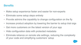 Benefits
• Make setup experience faster and easier for non-experts
• Eliminate some setup steps entirely
• Provide admins the capability to change configuration on the fly
• Increase product adoption by lowering the barrier to setup trial orgs
• Get more customers on the latest version of your app
• Hide configuration data with protected metadata
• Eliminate reliance on remote site settings, reducing the complexity
of your code and simplifying customers’ setup
 