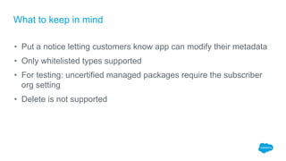 What to keep in mind
• Put a notice letting customers know app can modify their metadata
• Only whitelisted types supported
• For testing: uncertified managed packages require the subscriber
org setting
• Delete is not supported
 