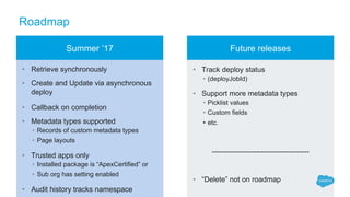 Roadmap
• Retrieve synchronously
• Create and Update via asynchronous
deploy
• Callback on completion
• Metadata types supported
• Records of custom metadata types
• Page layouts
• Trusted apps only
• Installed package is “ApexCertified” or
• Sub org has setting enabled
• Audit history tracks namespace
• Track deploy status
• (deployJobId)
• Support more metadata types
• Picklist values
• Custom fields
• etc.
----------------------------------------
• “Delete” not on roadmap
Summer ’17 Future releases
 