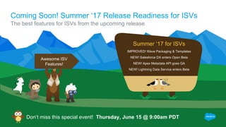Coming Soon! Summer ‘17 Release Readiness for ISVs
The best features for ISVs from the upcoming release
Don’t miss this special event! Thursday, June 15 @ 9:00am PDT
IMPROVED! Wave Packaging & Templates
NEW! Salesforce DX enters Open Beta
NEW! Apex Metadata API goes GA
NEW! Lightning Data Service enters Beta
Summer ‘17 for ISVs
Awesome ISV
Features!
 