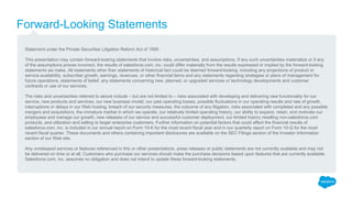 Forward-Looking Statements
Statement under the Private Securities Litigation Reform Act of 1995:
This presentation may contain forward-looking statements that involve risks, uncertainties, and assumptions. If any such uncertainties materialize or if any
of the assumptions proves incorrect, the results of salesforce.com, inc. could differ materially from the results expressed or implied by the forward-looking
statements we make. All statements other than statements of historical fact could be deemed forward-looking, including any projections of product or
service availability, subscriber growth, earnings, revenues, or other financial items and any statements regarding strategies or plans of management for
future operations, statements of belief, any statements concerning new, planned, or upgraded services or technology developments and customer
contracts or use of our services.
The risks and uncertainties referred to above include – but are not limited to – risks associated with developing and delivering new functionality for our
service, new products and services, our new business model, our past operating losses, possible fluctuations in our operating results and rate of growth,
interruptions or delays in our Web hosting, breach of our security measures, the outcome of any litigation, risks associated with completed and any possible
mergers and acquisitions, the immature market in which we operate, our relatively limited operating history, our ability to expand, retain, and motivate our
employees and manage our growth, new releases of our service and successful customer deployment, our limited history reselling non-salesforce.com
products, and utilization and selling to larger enterprise customers. Further information on potential factors that could affect the financial results of
salesforce.com, inc. is included in our annual report on Form 10-K for the most recent fiscal year and in our quarterly report on Form 10-Q for the most
recent fiscal quarter. These documents and others containing important disclosures are available on the SEC Filings section of the Investor Information
section of our Web site.
Any unreleased services or features referenced in this or other presentations, press releases or public statements are not currently available and may not
be delivered on time or at all. Customers who purchase our services should make the purchase decisions based upon features that are currently available.
Salesforce.com, inc. assumes no obligation and does not intend to update these forward-looking statements.
 