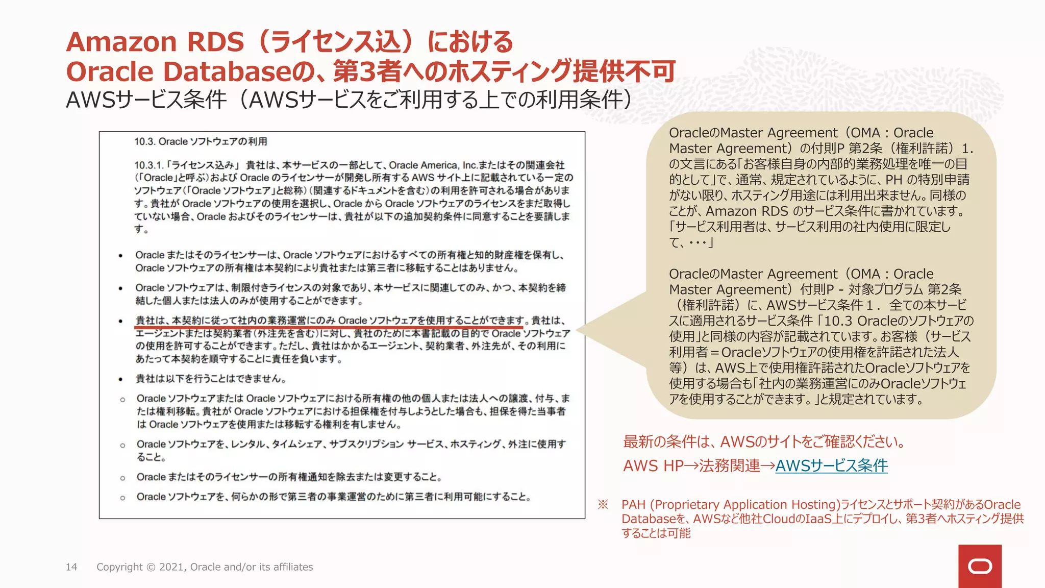 AWSサービス条件（AWSサービスをご利用する上での利用条件）
Amazon RDS（ライセンス込）における
Oracle Databaseの、第3者へのホスティング提供不可
Copyright © 2021, Oracle and/or its affiliates
14
OracleのMaster Agreement（OMA：Oracle
Master Agreement）の付則P 第2条（権利許諾）1.
の文言にある「お客様自身の内部的業務処理を唯一の目
的として」で、通常、規定されているように、PH の特別申請
がない限り、ホスティング用途には利用出来ません。同様の
ことが、Amazon RDS のサービス条件に書かれています。
「サービス利用者は、サービス利用の社内使用に限定し
て、・・・」
OracleのMaster Agreement（OMA：Oracle
Master Agreement）付則P - 対象プログラム 第2条
（権利許諾）に、AWSサービス条件１．全ての本サービ
スに適用されるサービス条件 「10.3 Oracleのソフトウェアの
使用」と同様の内容が記載されています。お客様（サービス
利用者＝Oracleソフトウェアの使用権を許諾された法人
等）は、AWS上で使用権許諾されたOracleソフトウェアを
使用する場合も「社内の業務運営にのみOracleソフトウェ
アを使用することができます。」と規定されています。
最新の条件は、AWSのサイトをご確認ください。
AWS HP→法務関連→AWSサービス条件
※ PAH (Proprietary Application Hosting)ライセンスとサポート契約があるOracle
Databaseを、AWSなど他社CloudのIaaS上にデプロイし、第3者へホスティング提供
することは可能
 