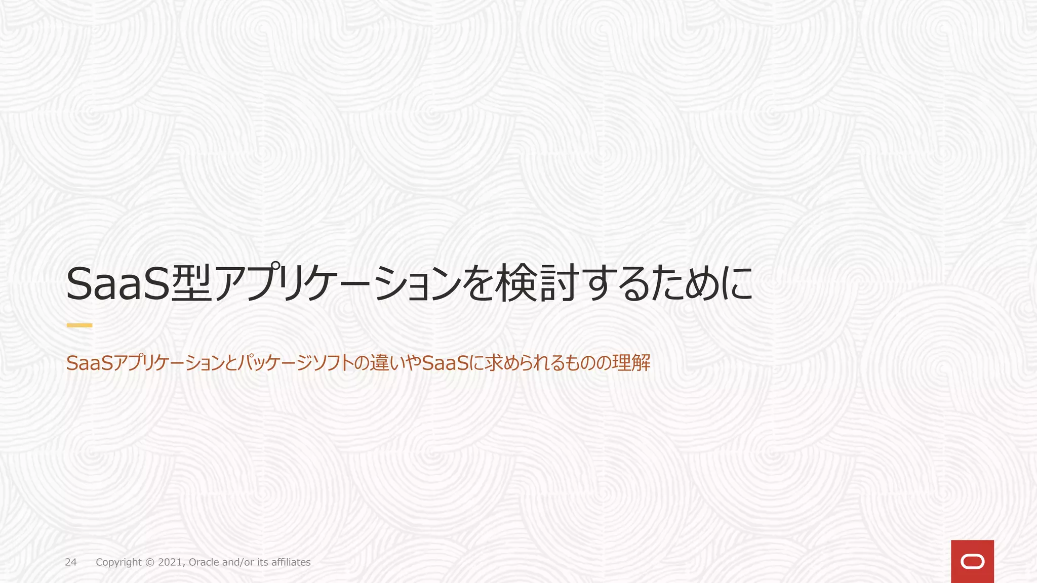 Copyright © 2021, Oracle and/or its affiliates
24
SaaS型アプリケーションを検討するために
SaaSアプリケーションとパッケージソフトの違いやSaaSに求められるものの理解
 