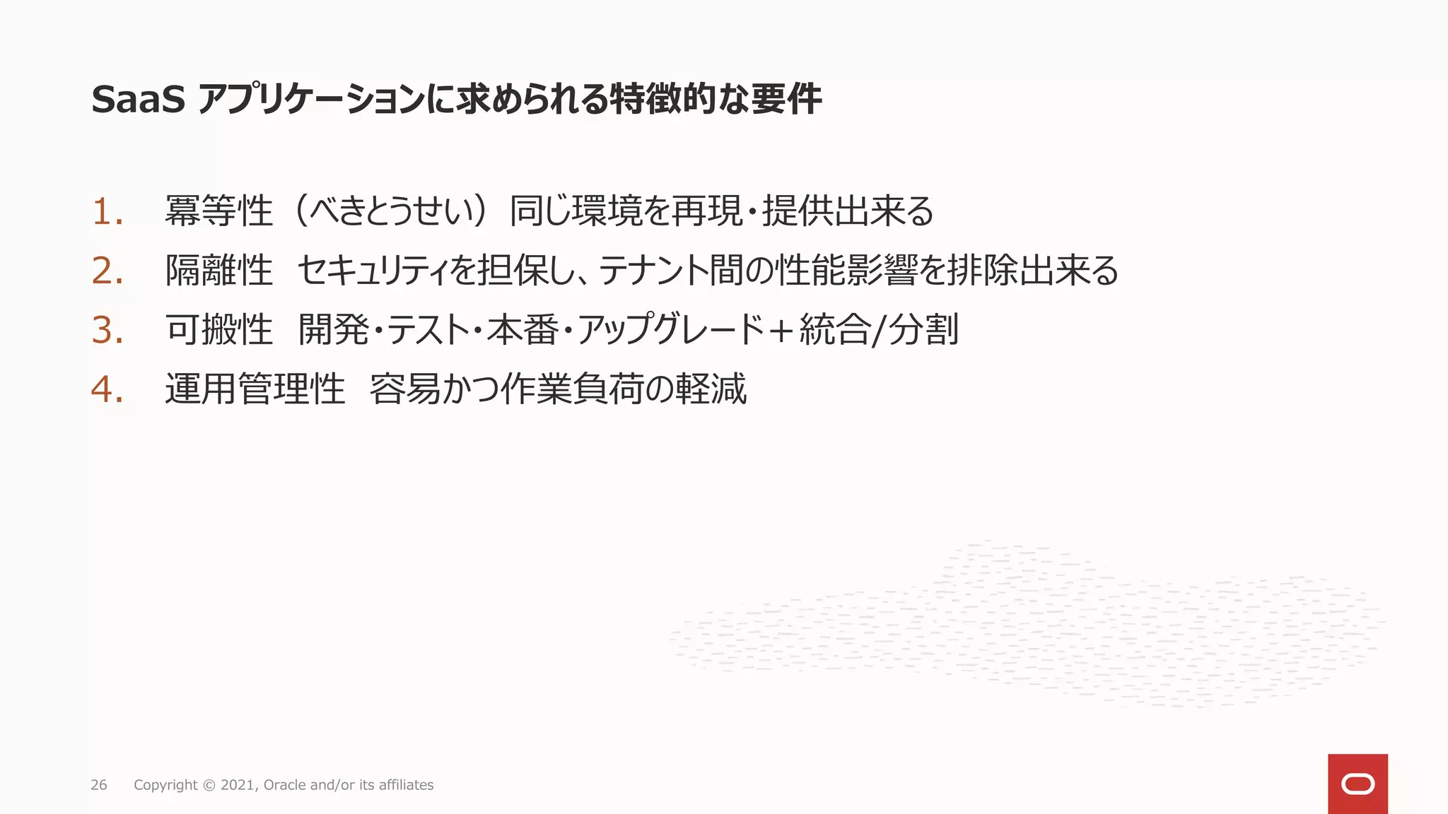 1. 冪等性（べきとうせい）同じ環境を再現・提供出来る
2. 隔離性 セキュリティを担保し、テナント間の性能影響を排除出来る
3. 可搬性 開発・テスト・本番・アップグレード＋統合/分割
4. 運用管理性 容易かつ作業負荷の軽減
SaaS アプリケーションに求められる特徴的な要件
Copyright © 2021, Oracle and/or its affiliates
26
 