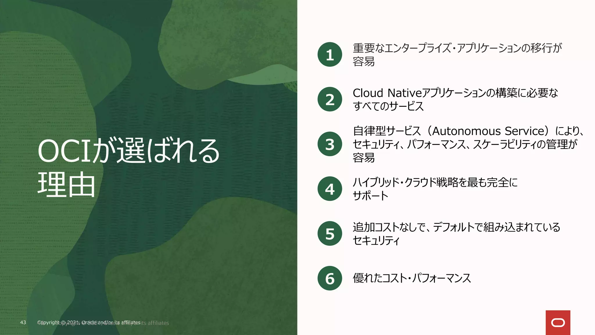 OCIが選ばれる
理由
重要なエンタープライズ・アプリケーションの移行が
容易
1
Cloud Nativeアプリケーションの構築に必要な
すべてのサービス
2
自律型サービス（Autonomous Service）により、
セキュリティ、パフォーマンス、スケーラビリティの管理が
容易
3
ハイブリッド・クラウド戦略を最も完全に
サポート
4
追加コストなしで、デフォルトで組み込まれている
セキュリティ
5
優れたコスト・パフォーマンス
6
Copyright © 2021, Oracle and/or its affiliates
43 Copyright © 2021, Oracle and/or its affiliates
43
 