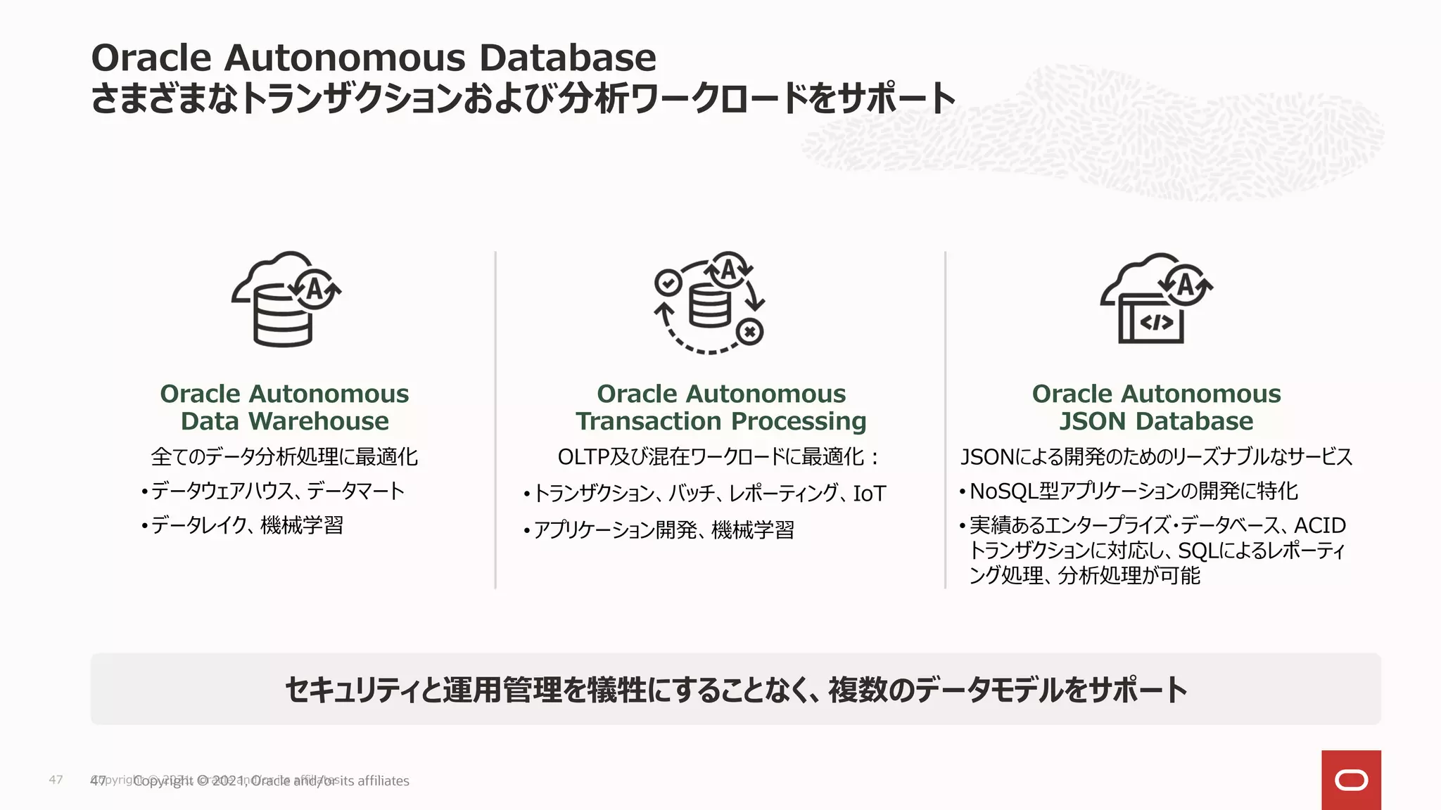 セキュリティと運用管理を犠牲にすることなく、複数のデータモデルをサポート
Copyright © 2021, Oracle and/or its affiliates
47
Oracle Autonomous
Data Warehouse
全てのデータ分析処理に最適化
• データウェアハウス、データマート
• データレイク、機械学習
Oracle Autonomous
Transaction Processing
OLTP及び混在ワークロードに最適化：
• トランザクション、バッチ、レポーティング、IoT
• アプリケーション開発、機械学習
Oracle Autonomous
JSON Database
JSONによる開発のためのリーズナブルなサービス
• NoSQL型アプリケーションの開発に特化
• 実績あるエンタープライズ・データベース、ACID
トランザクションに対応し、SQLによるレポーティ
ング処理、分析処理が可能
Oracle Autonomous Database
さまざまなトランザクションおよび分析ワークロードをサポート
Copyright © 2021, Oracle and/or its affiliates
47
 