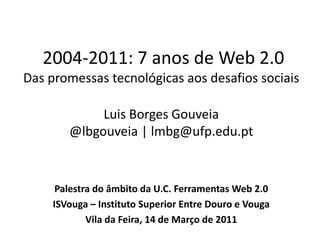  2004-2011: 7 anos de Web 2.0Das promessas tecnológicas aos desafios sociaisLuis Borges Gouveia@lbgouveia | lmbg@ufp.edu.pt Palestra do âmbito da U.C. Ferramentas Web 2.0 ISVouga – Instituto Superior Entre Douro e Vouga Vila da Feira, 14 de Março de 2011 