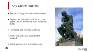 10
Key Considerations
• The technology: hardware and software
• Support for multiple industries and use
cases (not all merchants want the same
thing)
• Payments and industry expertise
• Marketing and sales enablement
support
• Sales, product and technical support
 